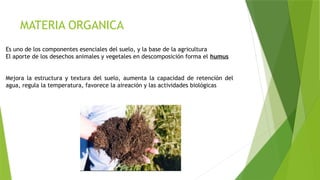 Es uno de los componentes esenciales del suelo, y la base de la agricultura
El aporte de los desechos animales y vegetales en descomposición forma el humus
Mejora la estructura y textura del suelo, aumenta la capacidad de retención del
agua, regula la temperatura, favorece la aireación y las actividades biológicas
MATERIA ORGANICA
 