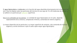 El agua higroscópica o molecular es la fracción del agua absorbida directamente de la humedad del
aire. Esta se dispone sobre las partículas del terreno en una capa de 15 a 20 moléculas de espesor y
se adhiere a la partícula por adhesión superficial.
Esta no es utilizable por las plantas. La cantidad de agua higroscópica en el suelo, depende
especialmente de su textura, composición mineral y contenido de materia orgánica.
La mayor dispersión de las partículas y su mayor superficie de contacto, alto contenido de materia
orgánica y arcilla favorecen a que el suelo capte mayor agua higroscópica
 