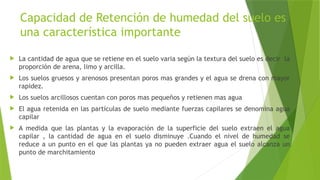 Capacidad de Retención de humedad del suelo es
una característica importante
 La cantidad de agua que se retiene en el suelo varia según la textura del suelo es decir la
proporción de arena, limo y arcilla.
 Los suelos gruesos y arenosos presentan poros mas grandes y el agua se drena con mayor
rapidez.
 Los suelos arcillosos cuentan con poros mas pequeños y retienen mas agua
 El agua retenida en las partículas de suelo mediante fuerzas capilares se denomina agua
capilar
 A medida que las plantas y la evaporación de la superficie del suelo extraen el agua
capilar , la cantidad de agua en el suelo disminuye .Cuando el nivel de humedad se
reduce a un punto en el que las plantas ya no pueden extraer agua el suelo alcanza un
punto de marchitamiento
 