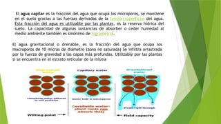 El agua capilar es la fracción del agua que ocupa los microporos, se mantiene
en el suelo gracias a las fuerzas derivadas de la tensión superficial del agua.
Esta fracción del agua es utilizable por las plantas, es la reserva hídrica del
suelo. La capacidad de algunas sustancias de absorber o ceder humedad al
medio ambiente también es sinónimo de higrometria.
El agua gravitacional o drenable, es la fracción del agua que ocupa los
macroporos de 10 micras de diámetro (zona no saturada) Se infiltra arrastrada
por la fuerza de gravedad a las capas más profundas. Utilizable por las plantas
si se encuentra en el estrato reticular de la misma
 