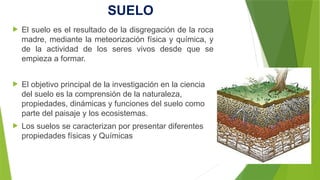 SUELO
 El suelo es el resultado de la disgregación de la roca
madre, mediante la meteorización física y química, y
de la actividad de los seres vivos desde que se
empieza a formar.
 El objetivo principal de la investigación en la ciencia
del suelo es la comprensión de la naturaleza,
propiedades, dinámicas y funciones del suelo como
parte del paisaje y los ecosistemas.
 Los suelos se caracterizan por presentar diferentes
propiedades físicas y Químicas
 