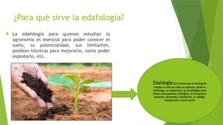 ¿Para qué sirve la edafología?
 La edafología para quienes estudian la
agronomía es esencial para poder conocer el
suelo, su potencialidad, sus limitantes,
posibles técnicas para mejorarlo, como poder
explotarlo, etc.
 