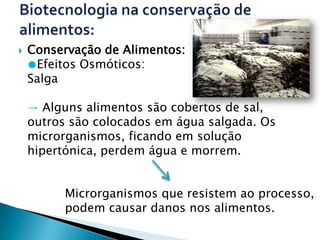    Conservação de Alimentos:
    ●Efeitos Osmóticos:
    Salga

    → Alguns alimentos são cobertos de sal,
    outros são colocados em água salgada. Os
    microrganismos, ficando em solução
    hipertónica, perdem água e morrem.


          Microrganismos que resistem ao processo,
          podem causar danos nos alimentos.
 