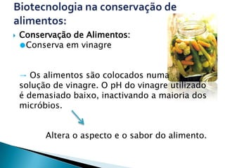    Conservação de Alimentos:
    ●Conserva em vinagre


    → Os alimentos são colocados numa
    solução de vinagre. O pH do vinagre utilizado
    é demasiado baixo, inactivando a maioria dos
    micróbios.


          Altera o aspecto e o sabor do alimento.
 
