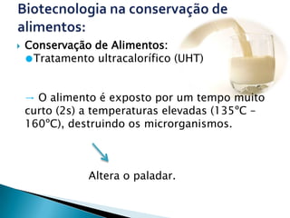    Conservação de Alimentos:
    ●Tratamento ultracalorífico (UHT)


    → O alimento é exposto por um tempo muito
    curto (2s) a temperaturas elevadas (135ºC –
    160ºC), destruindo os microrganismos.



               Altera o paladar.
 
