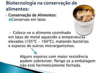    Conservação de Alimentos:
    ●Conservas em latas


    → Coloca-se o alimento cozinhado
    em latas de metal aquecido a temperaturas
    elevadas (105ºC – 160ºC), matando bactérias
    e esporos de outros microrganismos.

          Alguns esporos com maior resistência
          podem sobreviver. Perigo se a embalagem
          não está hermeticamente fechada.
 