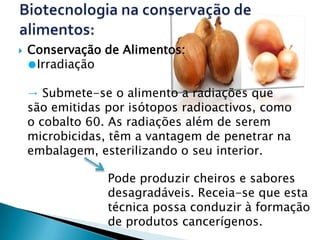    Conservação de Alimentos:
    ●Irradiação

    → Submete-se o alimento a radiações que
    são emitidas por isótopos radioactivos, como
    o cobalto 60. As radiações além de serem
    microbicidas, têm a vantagem de penetrar na
    embalagem, esterilizando o seu interior.

                 Pode produzir cheiros e sabores
                 desagradáveis. Receia-se que esta
                 técnica possa conduzir à formação
                 de produtos cancerígenos.
 