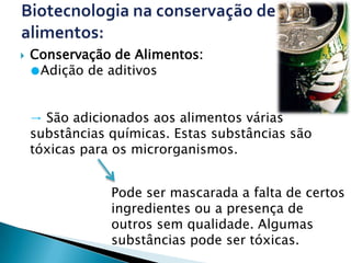    Conservação de Alimentos:
    ●Adição de aditivos


    → São adicionados aos alimentos várias
    substâncias químicas. Estas substâncias são
    tóxicas para os microrganismos.


                Pode ser mascarada a falta de certos
                ingredientes ou a presença de
                outros sem qualidade. Algumas
                substâncias pode ser tóxicas.
 