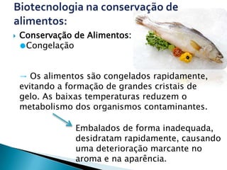    Conservação de Alimentos:
    ●Congelação


    → Os alimentos são congelados rapidamente,
    evitando a formação de grandes cristais de
    gelo. As baixas temperaturas reduzem o
    metabolismo dos organismos contaminantes.

                Embalados de forma inadequada,
                desidratam rapidamente, causando
                uma deterioração marcante no
                aroma e na aparência.
 