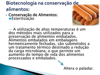    Conservação de Alimentos:
    ●Esterilização

    → A utilização de altas temperaturas é um
    dos métodos mais utilizados para a
    preservação de alimentos embalados.
    Alimentos embalados em embalagens
    hermeticamente fechadas, são submetidos a
    um tratamento térmico destinado a redução
    da carga microbiana, o que permite um
    aumento do tempo de vida dos alimentos
    processados e embalados.

                                Altera o paladar.
 