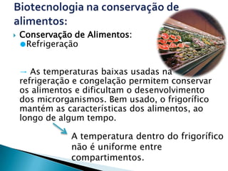    Conservação de Alimentos:
    ●Refrigeração


    → As temperaturas baixas usadas na
    refrigeração e congelação permitem conservar
    os alimentos e dificultam o desenvolvimento
    dos microrganismos. Bem usado, o frigorífico
    mantém as características dos alimentos, ao
    longo de algum tempo.

               A temperatura dentro do frigorífico
               não é uniforme entre
               compartimentos.
 