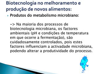    Produtos do metabolismo microbiano:

    -> Na maioria dos processos de
    biotecnologia microbiana, os factores
    ambientais (pH e condições de temperatura
    em que ocorre a fermentação), são
    cuidadosamente controlados, pois estes
    factores influenciam a activadade microbiana,
    podendo alterar a produtividade do processo.
 
