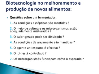    Questões sobre um fermentador:
    1. As condições assépticas são mantidas ?
    2. O meio de cultura e os microrganismos estão
    adequadamente misturados ?
    3. O calor gerado pode ser dissipado ?
    4. As condições de arejamento são mantidas ?
    5. O agente antiespuma é efectivo ?
    6. O pH está controlado ?
    7. Os microrganismos funcionam como o esperado ?
 