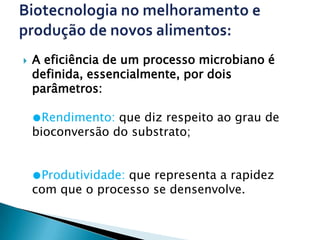    A eficiência de um processo microbiano é
    definida, essencialmente, por dois
    parâmetros:

    ●Rendimento: que diz respeito ao grau de
    bioconversão do substrato;


    ●Produtividade: que representa a rapidez
    com que o processo se densenvolve.
 