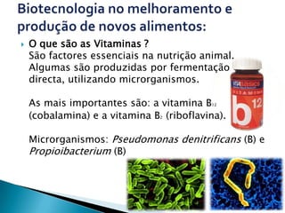    O que são as Vitaminas ?
    São factores essenciais na nutrição animal.
    Algumas são produzidas por fermentação
    directa, utilizando microrganismos.

    As mais importantes são: a vitamina B 12


    (cobalamina) e a vitamina B (riboflavina).
                               2




    Microrganismos: Pseudomonas denitrificans (B) e
    Propioibacterium (B)
 