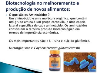    O que são os Aminoácidos ?
    Um aminoácido é uma molécula orgânica, que contém
    um grupo amina e um grupo carboxila, e uma cadeia
    lateral específica de cada aminoácido. Os aminoácidos
    constituem o terceiro produto biotecnológico em
    termos de importância económica.

    Os mais importantes são: a L-lisina e o ácido glutâmico.

    Microrganismos: Coynebacterium glutamicum (B)
 