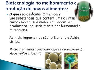    O que são os Ácidos Orgânicos?
    São substâncias que contém uma ou mais
    carboxilas em sua molécula. Podem ser
    produzidos industrialmente por fermentação
    microbiana.

    As mais importantes são: o Etanol e o Ácido
    cítrico.

    Microrganismos: Saccharomyces cerevisiae (L),
    Aspergillus niger (F)
 