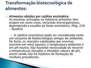    Alimentos obtidos por catálise enzimática:
    As enzimas utilizadas na indústria alimentar têm
    origem em seres vivos, incluindo microrganismos,
    dependendo a escolha da fonte enzimática. (Pág. 229
    – Quadro)

    -> A catálise enzimática pode ser considerada como
    um conjunto de biotecnologias amigas do ambiente.
    De facto, as reacções catalisadas por enzimas
    ocorrem em meio aquoso, à temperatura ambiente e
    em pH neutro, não havendo necessidade de recorrer
    a temperaturas elevadas e elevados valores de pH,
    assim sendo não há hipótese de formação de
    resíduos prejudiciais.
 