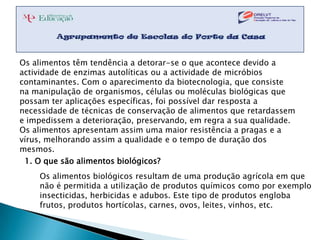 Os alimentos têm tendência a detorar-se o que acontece devido a
actividade de enzimas autolíticas ou a actividade de micróbios
contaminantes. Com o aparecimento da biotecnologia, que consiste
na manipulação de organismos, células ou moléculas biológicas que
possam ter aplicações específicas, foi possível dar resposta a
necessidade de técnicas de conservação de alimentos que retardassem
e impedissem a deterioração, preservando, em regra a sua qualidade.
Os alimentos apresentam assim uma maior resistência a pragas e a
vírus, melhorando assim a qualidade e o tempo de duração dos
mesmos.
 1. O que são alimentos biológicos?
    Os alimentos biológicos resultam de uma produção agrícola em que
    não é permitida a utilização de produtos químicos como por exemplo
    insecticidas, herbicidas e adubos. Este tipo de produtos engloba
    frutos, produtos hortícolas, carnes, ovos, leites, vinhos, etc.
 
