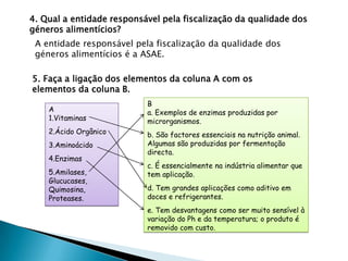 4. Qual a entidade responsável pela fiscalização da qualidade dos
géneros alimentícios?
 A entidade responsável pela fiscalização da qualidade dos
 géneros alimentícios é a ASAE.

5. Faça a ligação dos elementos da coluna A com os
elementos da coluna B.
                           B
    A                      a. Exemplos de enzimas produzidas por
    1.Vitaminas            microrganismos.
    2.Ácido Orgânico       b. São factores essenciais na nutrição animal.
    3.Aminoácido           Algumas são produzidas por fermentação
                           directa.
    4.Enzimas
                           c. É essencialmente na indústria alimentar que
    5.Amilases,            tem aplicação.
    Glucucases,
    Quimosina,             d. Tem grandes aplicações como aditivo em
    Proteases.             doces e refrigerantes.
                           e. Tem desvantagens como ser muito sensível à
                           variação do Ph e da temperatura; o produto é
                           removido com custo.
 