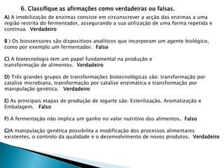 6. Classifique as afirmações como verdadeiras ou falsas.
A) A imobilização de enzimas consiste em circunscrever a acção das enzimas a uma
região restrita do fermentador, assegurando a sua utilização de uma forma repetida e
continua. Verdadeiro

B ) Os biossensores são dispositivos analíticos que incorporam um agente biológico,
como por exemplo um fermentador. Falso

C) A biotecnologia tem um papel fundamental na produção e
transformação de alimentos. Verdadeiro

D) Três grandes grupos de transformações biotecnológicas são: transformação por
catalise microbiana, transformação por catalise enzimática e transformação por
manipulação genética. Verdadeiro

E) As principais etapas de produção de iogurte são: Esterilização, Aromatização e
Embalagem. Falso

F) A fermentação não implica um ganho no valor nutritivo dos alimentos. Falso

G)A manipulação genética possibilita a modificação dos processos alimentares
existentes, o controlo da qualidade e o desenvolvimento de novos produtos. Verdadeiro
 