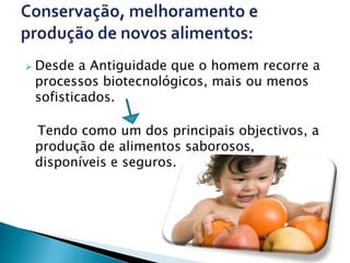    Desde a Antiguidade que o homem recorre a
    processos biotecnológicos, mais ou menos
    sofisticados.

    Tendo como um dos principais objectivos, a
    produção de alimentos saborosos,
    disponíveis e seguros.
 