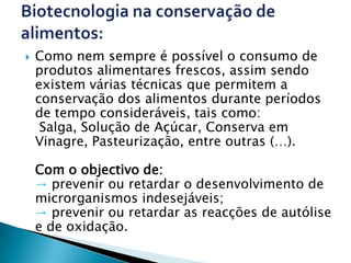    Como nem sempre é possível o consumo de
    produtos alimentares frescos, assim sendo
    existem várias técnicas que permitem a
    conservação dos alimentos durante períodos
    de tempo consideráveis, tais como:
     Salga, Solução de Açúcar, Conserva em
    Vinagre, Pasteurização, entre outras (…).

    Com o objectivo de:
    → prevenir ou retardar o desenvolvimento de
    microrganismos indesejáveis;
    → prevenir ou retardar as reacções de autólise
    e de oxidação.
 
