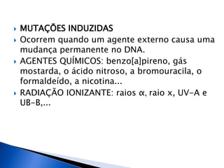  MUTAÇÕES INDUZIDAS
 Ocorrem quando um agente externo causa uma
mudança permanente no DNA.
 AGENTES QUÍMICOS: benzo[a]pireno, gás
mostarda, o ácido nitroso, a bromouracila, o
formaldeído, a nicotina...
 RADIAÇÃO IONIZANTE: raios α, raio x, UV-A e
UB-B,...
 