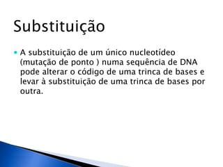 Substituição
 A substituição de um único nucleotídeo
(mutação de ponto ) numa sequência de DNA
pode alterar o código de uma trinca de bases e
levar à substituição de uma trinca de bases por
outra.
 