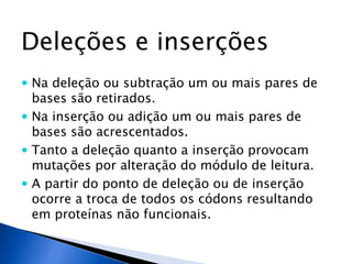 Deleções e inserções
 Na deleção ou subtração um ou mais pares de
bases são retirados.
 Na inserção ou adição um ou mais pares de
bases são acrescentados.
 Tanto a deleção quanto a inserção provocam
mutações por alteração do módulo de leitura.
 A partir do ponto de deleção ou de inserção
ocorre a troca de todos os códons resultando
em proteínas não funcionais.
 