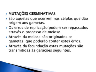  MUTAÇÕES GERMINATIVAS
 São aquelas que ocorrem nas células que dão
origem aos gametas.
 Os erros de replicação podem ser repassados
através o processo de meiose.
 Através da meiose são originados os
gametas, que poderão conter estes erros.
 Através da fecundação estas mutações são
transmitidas às gerações seguintes.
 