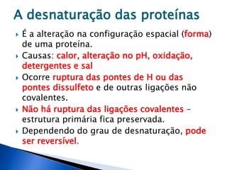  É a alteração na configuração espacial (forma)
de uma proteína.
 Causas: calor, alteração no pH, oxidação,
detergentes e sal
 Ocorre ruptura das pontes de H ou das
pontes dissulfeto e de outras ligações não
covalentes.
 Não há ruptura das ligações covalentes –
estrutura primária fica preservada.
 Dependendo do grau de desnaturação, pode
ser reversível.
A desnaturação das proteínas
 