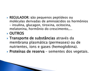  REGULADOR: são pequenos peptídeos ou
moléculas derivadas de aminoácidos os hormônios
– insulina, glucagon, tiroxina, ocitocina,
melatonina, hormônio do crescimento,...
 OUTROS
 Transporte de substâncias através da
membrana plasmática (permeases) ou de
nutrientes, íons e gases (hemoglobina).
 Proteínas de reserva – sementes dos vegetais.
 