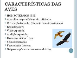 CARACTERÍSTICAS DAS
AVES
 HOMEOTERMOS!!!!!!!!!
 Aparelho respiratório muito eficiente.
 Circulação fechada. (Coração com 4 Cavidades)
 Esqueleto leve
 Visão Apurada
 Audição Apurada
 Excretam Ácido Úrico
 Sexos Separados
 Fecundação Interna
 Ovíparas (põe ovos de casca calcária)
 