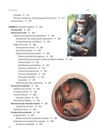 14
Contenido UAS
	 Cariotipo  177
	 Técnicas moleculares. El proyecto genoma humano  177
Autoevalución  179
UNIDAD 5. Evolución orgánica  185
Introducción  185
Historia de la vida  186
	 Hipótesis de la generación espontánea  186
		 Desacuerdos con la generación espontánea  186
		 El experimento de Luis Pasteur  187
	 Origen de la vida  188
		 Formación de la Tierra  188
		 Atmósfera primitiva  189
		 Origen de las primeras células  189
			 Síntesis de moléculas orgánicas  190
			 Experimentos que apoyan la teoría de Oparin-Haldane  190
			 Polimerización  191
			 Membranas y protocélulas  192
			 Herencia y replicación  192
			 Primeras formas de vida  192
			 Primeros heterótrofos  192
			 Respiración aeróbica  193
			 Eucariotes  195
		 Evolución de la vida multicelular  195
Teoría de la evolución  196
	 Hipótesis de Lamarck  196
	 El viaje de Darwin  198
	 Teoría de Darwin  200
		 Selección natural  201
	 Alfred Russel Wallace  202
Mecanismos de selección natural  202
		 Fuentes de variación  203
	 Selección y nicho  203
Pruebas de la evolución  204
	 El registro fósil  204
		 Determinación de la edad de los fósiles  206
	 Evidencias en los organismos actuales  208
		 Anatomía comparada  209
 
