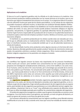 172
Unidad 4 UAS
Aplicaciones en la medicina
El área en la cual la ingeniería genética más ha influido en la vida humana es la medicina. Uno
de los primeros productos médicos producidos con las nuevas técnicas es la insulina, que es una
hormona que regula el metabolismo de azúcares en el cuerpo. Si un organismo falla en la produc-
ción de suficiente insulina por parte de las células pancreáticas, o si las células de ese organismo
no pueden incorporar suficiente insulina, se desarrolla una condición llamada diabetes mellitus.
Anteriormente, los médicos trataban a los diabéticos con insulina obtenida de extractos pan-
creáticos del cerdo y la vaca, pero esa insulina puede producir reacciones alérgicas en algunos
pacientes. Actualmente, la ingeniería genética ha aportado diferentes formas de producirla al
insertar el gen humano responsable de la producción de la insulina en los plásmidos bacterianos.
La bacteria sujeta a esta inserción empieza a producir insulina idéntica a la humana, que no causa
reacciones alérgicas.
El interferón es una proteína producida por las células cuando estas son atacadas por virus,
por lo que es utilizado como un medicamento antiviral. Hasta hace algunos años era difícil ob-
tener el interferón humano; hoy es producido también por el uso de plásmidos bacterianos y
células de levaduras.
Se han desarrollado muchos otros productos como algunas vacunas y la hormona del creci-
miento. Bacterias alteradas genéticamente pueden producir factores de crecimiento celular que
ayuda a los pacientes anémicos a producir células sanguíneas. Otros nuevos productos pueden
disolver coágulos sanguíneos en los pacientes con ataques al corazón.
Organismos transgénicos
Los científicos han logrado conocer las bases más importantes de los procesos hereditarios,
y falta mucho por conocer; pero también esos conocimientos los han usado para desarrollar
proyectos de investigación verdaderamente ambiciosos, como el de modificar a los seres vivos.
El ser humano, como nos dice el Dr. Jesús Kumate, por la tecnología que procede de la ciencia,
tiene más poderes que Prometeo. Ha concentrado tanto poder tecnológico, científico y econó-
mico… que hasta puede destruir la vida en la Tierra (entrevista en El Sol de Sinaloa, 10 de Junio
del 2007). Expresiones como estas son comunes entre aquellos que están preocupados por el
uso precipitado de los adelantos en la ciencia. El caso de los organismos transgénicos es un
ejemplo de ello.
Los organismos transgénicos también llamados organismos genéticamente modificados, son
organismos a los cuales, por técnicas de laboratorio conocidas como ingeniería genética, se les in-
troduce un gen de otro organismo. El gen extraño puede provenir de otro organismo de una especie
vecina, pero también de otro organismo que pertenezca a un reino diferente (animal, vegetal, hon-
gos, protistas, o bacterias). Esto es un “cruce” muy sofisticado entre especies de diferentes reinos
en la que se utiliza tecnología avanzada para modificar las características originales del organismo.
El nombre de organismos transgénicos se debe a que los genes introducidos se conocen como
transgenes. Ya se han hecho estos cruces génicos, por ejemplo, un maíz con genes de bacteria, un
cerdo con genes de humano o una fresa con genes de un pez.
Los humanos utilizando los conocimientos que nos legaron científicos como Mendel estamos
modificando el curso de la vida y creando seres vivos que nunca han existido de manera natural.
 