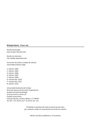 Biología básica. Primer año
Diseño de portada:
Joao Enrique Peña de Lima
Diseño de interiores:
Irán Ubaldo Sepúlveda León
Corrección de estilo y cuidado de edición:
Juana María Alvarez Vega
1a
edición, 2003.
2a
edición, 2005.
3a
edición, 2006.
4a
edición, 2007.
5a
edición, 2009.
6a
reimpresión, 2010.
7a
reimpresión, 2011.
8a
edición, 2012.
Universidad Autónoma de Sinaloa
Dirección General de Escuelas Preparatorias
Academia Estatal de Biología
Circuito interior oriente s/n
Ciudad Universitaria,
Culiacán Rosales, Sinaloa, México. C.P. 80010
Tel: 667 -712-16-56, Fax 7 12-16-53; ext. 111.
Prohibida la reproducción total o parcial de esta obra,
por cualquier medio sin autorización escrita de los autores.
Edición con fines académicos, no lucrativos.
 