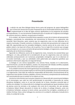 7
Presentación
L
a edición de este libro Biología básica forma parte del programa de apoyo bibliográfico
que la Dirección General de Escuelas Preparatorias de la Universidad Autónoma de Sinaloa
ha implementado en la idea de lograr avances significativos en los programas de estudios
correspondientes. Es una herramienta fundamental para el estudio de la asignatura de biología
de nuestros alumnos y, además, una guía para el maestro.
En la unidad I, de manera resumida hemos expuesto un poco de la historia del pensamiento
biológico, concretando los antecedentes del mecanicismo (o fisicismo) y su exponente más
conocido: René Descartes, quien sostenía que los organismos vivos no eran diferentes de la
materia inanimada. El bando contrario, el vitalismo, corriente del pensamiento de la época del
siglo XIX, argumentaba que los conceptos biológicos y teorías acerca de los seres vivos no se
podían reducir a las leyes de la física y de la química. Ya en el siglo XX se tuvieron que conjugar
estos principios en una nueva corriente del pensamiento biológico, el organicismo, actual teoría
explicativa de los fenómenos biológicos.
Siguiendo las reflexiones acerca de los organismos vivos, revisamos las características que
distinguen a la vida, partiendo de la consideración de que los organismos vivos son sistemas
ordenados jerárquicamente con numerosas propiedades emergentes que no se observan en
el mundo inanimado, y que sus actividades están gobernadas por programas genéticos que
contienen información adquirida a lo largo del tiempo.
La biología es una ciencia equiparable a las ciencias físicas, basadas en la observación,
experimentación y prueba de hipótesis, acorde a las propuestas del método científico aceptado
universalmente. Este tema se aborda al final de la primera unidad.
En la unidad II revisamos de manera general que las propiedades y estructuras aparentemente
únicasdelamateriavivasepuedenexplicarentérminosdelaspropiedadesdelasmacromoléculas
y su organización. Estos tipos de moléculas responsables del desarrollo y funcionamiento de los
organismos vivos (ácidos nucleicos, péptidos, enzimas, hormonas y componentes de membranas)
son macromoléculas que no existen en la materia no viva.
Uno de los instrumentos que tuvo gran impacto en el desarrollo del conocimiento biológico
es el microscopio, que cada vez más perfeccionado ha permitido el desarrollo de nuevas
disciplinas biológicas, como es el caso del estudio de la célula, disciplina conocida bajo el
nombre de citología. En el desarrollo de la citología han participado por igual estudiosos tanto
de plantas como de animales o de cualquier otro reino de la naturaleza. Así, por ejemplo,
el botánico Robert Brown descubrió el núcleo de la célula; el zoólogo Schwann, junto con
el botánico Schleiden, propuso la teoría celular, que pronto fue corregida y ampliada por el
médico Virchow. Estos y otros hallazgos los veremos en la unidad III, dedicada al estudio de la
célula, la unidad de la vida.
 