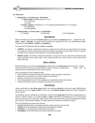 168
B) Clasificación:
1. Saponificables, con ácidos grasos, hidrolizables:
1.1 Lípidos simples: Formados solo por C, H y O.
1.1.1 Triglicéridos.
1.1.2 Ceras.
1.2 Lípidos complejos: Formados por C, H, O y además pueden presentar N, P, S o un glúcido.
1.2.1 Fosfolípidos
1.2.2 Esfingolípidos
2. Insaponificables, sin ácidos grasos, no hidrolizables:
2.1 Terpenos 2.2 Esteroides 2.3 Prostaglandinas
TRIGLICÉRIDOS
Ésteres formados por la unión de tres ácidos grasos con una molécula de glicerina (glicerol o propanotriol). Los
ácidos grasos esenciales, son aquellos que los mamíferos no pueden sintetizar y que necesariamente deben
incluirlos en la dieta (linoleíco, linolénico y araquidónico).
En el grupo de los triglicéridos están los aceites y las grasas.
§ ACEITES: Son líquidos a temperatura ambiente. La mayor parte de ellos son de origen vegetal y se acumulan
en las semillas. Contienen ácidos grasos insaturados (debido a que poseen un enlace doble o triple a lo largo de
su cadena corta). Los peces y las verduras son ricos en grasas insaturadas.
§ GRASAS (cebos): Son sólidos a temperatura ambiente. La mayor parte son de origen animal. Contienen ácidos
grasos saturados (tienen cadena larga). Tienen enlaces sencillos. Las carnes de vaca y cerdo tienen ácidos
grasos saturados.
CERAS o CÉRIDOS
Ésteres formados por la unión de un ácido graso de cadena larga y un alcohol graso de peso molecular elevado.
Forman cubiertas protectoras en las plantas (hojas, frutos y troncos) y animales (pelos, plumas, piel). Su
función es evitar la deshidratación sobre todo en plantas.
Entre los ejemplos de estos compuestos están:
§ Cutina y suberina, protegen a las hojas de la perdida excesiva de agua por evaporación.
§ Espermaceti, se encuentra en la cavidad craneana de las ballenas.
§ Lanolina, se encuentra en la lana de las ovejas.
§ Cera de abejas (palmitato de miricilo), segregada por las glándulas cerosas de las abejas.
§ Cerumen del conducto auditivo, se acumula en las orejas de los mamíferos.
FOSFOLÍPIDOS
Lípidos constituidos por dos ácidos grasos unidos a una molécula de glicerol y cuyo tercer grupo –OH (hidroxilo)
del glicerol se une con un grupo fosfato, este se une a una molécula orgánica soluble que (colina, etanolamina,
serina, inositol).
Los diferentes tipos de fosfolípidos de fosfolípidos constan de una región polar (hidrofílica), representada por el
glicerol y fosfato (cabeza) y una región no polar o apolar (hidrofóbica) representada por los 2 ácidos grasos
(colas) uno saturado y otro insaturado, unidos al glicerol. Esta característica les confiere propiedades particulares
para constituir las membranas biológicas. Participan también del transporte de lípidos en la sangre.
Entre los fosfolípidos más importantes tenemos:
§ Lecitina (fosfatidilcolina): en membranas celulares, sistema nervioso, yema de huevo.
§ Cefalina (fosfatidiletanolamina): componente de las membranas celulares.
§ Caridolipina: en las membranas internas de las mitocondrias.
§ Plasmalógenos: en las membranas de las células musculares y nerviosas.
 