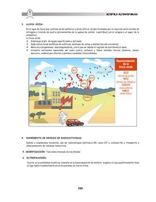 259
3. LLUVIA ÁCIDA:
Es el agua de lluvia que contiene ácido sulfúrico y ácido nítrico; ácidos formados por la reacción entre óxidos de
nitrógeno y bióxido de azufre (provenientes de la quema de carbón o petróleo) con el oxígeno y el vapor de la
atmósfera.
La lluvia ácida:
v Disminuye el pH de aguas superficiales y del suelo
v Daña estructuras metálicas de edificios, estatuas de caliza y mármol (acción corrosiva)
v Mata microorganismos descomponedores, con lo que se impide el regreso de nutrientes al suelo
v Arrastra nutrientes esenciales del suelo (calcio, potasio) y libera metales tóxicos (aluminio, plomo,
mercurio, cadmio) que afectan a plantas y animales intoxicándolos.
4. INCREMENTO DE NIVELES DE RADIOACTIVIDAD:
Debido a explosiones nucleares, uso de radioisótopos (estroncio-90, cesio-137 y carbono-14) y transporte y
almacenamiento de residuos radiactivos.
5. DESERTIZACIÓN: Tala indiscriminada de los árboles
6. EUTROFICACIÓN:
Ocurre en ecosistemas acuáticos consiste en la bioacumulación de materia orgánica lo que paulatinamente llena
el lago hasta transformarlo en un ecosistema de tierra firme.
 