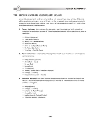 260
VIII. SISTEMAS DE UNIDADES DE CONSERVACIÓN (SINAMPE)
Una unidad de conservación son áreas protegidas de un país que constituyen áreas naturales del dominio
público, su administración está a cargo del Estado y en ellas se realiza la conservación y aprovechamiento
de los recursos naturales (fauna silvestre, flora, valores de interés paisajístico, científico e histórico).Las
principales unidades de conservación son:
1. Parques Nacionales: Son áreas naturales destinadas a la protección y preservación con carácter
intangibles de asociaciones naturales de flora y fauna silvestre y de la belleza paisajística en la que se
desarrollan.
v Cutervo (Cajamarca)
v Tingo María (Huánuco)
v Manu (Cuzco – Madre de Dios)
v Huascarán (Ancash)
v Cerro de Amotape (Tumbes – Piura)
v Río Abiseo (San Mrtín)
v Yanachaga – Chemillén (Pasco)
2. Reservas Nacionales: Son áreas naturales de protección de la fauna silvestre cuya conservación sea
de interés nacional.
v Pampa Galeras (Ayacucho)
v Junín (Junín - Pasco)
v Paracas (Ica)
v Lachay (Lima)
v Titicaca (Puno)
v Salinas y Aguada Blanca (Arequipa – Moquegua)
v Calipuy (La Libertad)
v Pacaya-Samiria (Loreto – Ucayali)
3. Santuarios Nacionales: Son áreas naturales destinadas a proteger con carácter de intangible una
especie o una comunidad determinada de plantas y/o animales, así como las formaciones de interés
científico o paisajístico.
v Huayllay (Pasco)
v Calipuy (La Libertad)
v Langunas de Mejía (Arequipa)
v Ampay (Apurímac)
v Los Manglares de Tumbes (Tumbes)
v Tabaconas Namballe (Cajamarca)
 