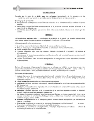 169
ESFINGOLÍPIDOS
Formados por la unión de un ácido graso con esfingosina (aminoalcohol). Se les encuentra en las
membranas celulares y también en cantidades considerables en el tejido nervioso y el cerebro.
En este grupo de lípidos están:
§ Esfingomielinas, constituyendo la vaina mielínica de los axones de las células nerviosas que conducen el impulso
nervioso.
§ Cerebrósidos, glucoesfingolípidos que se encuentran en el cerebro y el sistema nervioso; así mismo en la
superficie de los glóbulos rojos.
§ Gangliósidos, glucoesfingolípidos que contienen ácido siálico en su molécula. Abundan en la materia gris del
cerebro.
TERPENOS
Son polímeros del isopreno (2 metil – 1,3 butadieno). Se encuentran en las plantas y se obtienen como aceites o
como resinas, algunos son capaces de absorberla luz para la fotosíntesis y el fototropismo.
Algunos ejemplos de estos compuestos son:
§ b-caroteno; precursor de la vitamina A (retinol). En huevos, zanahorias, tomates.
§ Fitol, se une a un grupo hemo para formar clorofila. En la membrana interna de los tilacoides.
§ Látex, se emplea para fabricar caucho.
§ Vitaminas liposolubles, tales como: La vitamina A (retinol), la vitamina E (a-tocoferol) y la vitamina K
(fitomenadiona).
§ Monoterpenos de los aceites esenciales en vegetales, entre los más conocidos tenemos: geraniol, mentol,
limoneno, pineno, alcanfor.
§ Algunas coenzimas tales como: ubiquinona (transportadora de hidrógeno en la cadena respiratoria), coenzima
Q, plastoquinonas.
ESTEROIDES
Derivan del compuesto ciclopentanoperhidrofenantreno o esterano; su hidrólisis no da ácidos grasos. Son
componentes de membranas celulares y muchos actúan como mensajeros químicos. Presentan cuatro anillos o
ciclos de carbono, unidos a varios grupos funcionales como alcoholes, ácidos carboxílicos y cetonas.
Entre los esteroides tenemos:
§ Colesterol, precursor de hormonas sexuales, las vitaminas D y las sales biliares. Es la molécula base que sirve
de síntesis de casi todos los esteroides. Es el esterol más abundante en los animales. Está presente en las
membranas biológicas.
§ Ácidos biliares, emulsionan lípidos facilitando su absorción intestinal.
§ Andrógenos, hormonas masculinas que regulan la espermatogénesis y las características sexuales masculinas.
Ej. Testosterona.
§ Estrógenos, hormonas femeninas implicadas en la primera fase del ciclo menstrual. Provocan el estro o celo en
los animales, ejemplo, el estradiol.
§ Gestágenos, hormonas implicadas en el ciclo menstrual y de particular importancia durante el embarazo.
Produce la maduración del óvulo, ejemplo la progesterona.
§ Corticoides, hormonas segregadas por la corteza suprarrenal. Ejemplo: corticosterona y cortisol, tienen efecto
sobre el metabolismo de carbohidratos, lípidos y proteínas. La aldosterona, tiene efecto sobre la eliminación y
retención de agua y sales en el riñón.
§ Ecdisona, hormona esteroide de los artrópodos; permite el cambio o muda del caparazón y el crecimiento de
insectos y crustáceos.
§ Fitosteroles, entre los que se encuentran las giberelinas, hormonas del crecimiento vegetal; provocan
la germinación de las semillas y crecimiento en longitud de las plantas.
§ Micosteroles, se encuentran en hongos y levaduras, por ejemplo, el ergosterol, se convierte en vitamina D
(calciferol) por irradiación de la luz ultravioleta.
 