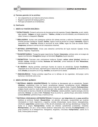 171
a) Funciones generales de las proteínas:
§ Son componentes de casi todas las estructuras celulares.
§ Regulan la expresión del mensaje genético.
§ Participan activamente en el metabolismo.
b) Clasificación:
1. SEGÚN SU FUNCION BIOLÓGICA:
* ESTRUCTURALES: Forman la estructura de diversas partes del organismo. Ejemplo: Queratina, en piel, cabello,
uñas, pezuñas; Colágeno, en tejido conjuntivo; Tubulina y Actina, en los microtúbulos y microfilamentos de la
célula, forman el citoesqueleto; Elastina.
* REGULADORAS: Actúan como mensajeros químicos del sistema nervioso y endocrino (hormonas), regulando
diversos procesos fisiológicos. Ejemplo: Insulina, regula el nivel de glucosa en la sangre; Adrenalina, regula la
vasoconstricción; Prolactina, estimula la secreción de leche; Ciclina, regula los ciclos de división celular;
Vasopresina, estimula la contracción de la musculatura intestinal.
* MOTORAS (CONTRÁCTILES): Sirven como elementos contráctiles del tejido muscular. Ejemplo: Actina,
Miosina, Troponina, Tropomiosina.
* TRANSPORTADORAS: Transportan gases respiratorios. Ejemplo: Hemocianina, contiene cobre; en la sangre de
algunos invertebrados; Hemoglobina (sangre vertebrados), Mioglobina (tejido muscular).
* ENZIMÁTICAS: Funcionan como catalizadores biológicos. Ejemplo: amilasa salival (ptialina), hidroliza el
almidón; Lactasa, hidroliza la lactosa; Nucleasas de restricción, cortan moléculas de ADN; Ribonucleasa,
hidroliza moléculas de ARN.
* DE RESERVA: Muchas proteínas constituyen fuentes de reserva de aminoácidos. Ejemplo Ovoalbúmina,
componente de la clara del huevo, importante para el desarrollo del embrión; Lactoalbúmina, se encuentra en la
leche; Gliadina, se encuentra en el trigo; Hordeína, se encuentra en la cebada.
* INMUNOLÓGICAS: Forman proteínas específicas en la defensa de los organismos. Anticuerpos contra
bacterias e interferón contra virus.
2. SEGÚN CRITERIO QUÍMICO:
* PROTEINAS SIMPLES (HOLOPROTEINAS): Por hidrólisis se descomponen solo en aminoácidos. Ejemplo:
Albúminas: ovoalbúminas (clara de huevo), seroalbúminas (plasma), lactoalbúminas (leche); Globulinas:
seroglobulinas (plasma), fibrinógeno (plasma), miosina (músculo), legúmina (haba, frejoles); Escleroproteínas:
colágeno (tejido conectivo, tejido óseo), queratina (piel, uñas, pezuñas, cuernos), elastina (arterias, tendones),
fibroína (seda de insectos y telaraña de arácnidos); Protaminas: salamina (salmón), clupeína (arenque), esturina
(esturión); Histonas: se unen al ADN. Prolaminas: Ricas en prolina. Ej. glaidina (trigo), zeina (maíz), hordeína
(cebada) Glutelinas: glutenina (trigo), orizanina (arroz).
* PROTEINAS CONJUGADAS (HETEROPROTEINAS): Formadas por: una holoproteina más un grupo prostético
(molécula no proteica). Ejemplo: Glucoproteínas, con glúcidos: anticuerpos, mucoproteínas que recubren
internamente el tracto respiratorio y digestivo, enzimas (ribonucleasa), mucina (moco), inmunoglobulinas,
interferón; Lipoproteínas: quilomicrones, el HDL (de alta densidad) y LDL (de baja densidad) que transportan
lípidos en la sangre; Nucleoproteínas, nucleína (en elnúcleo), nucleohistona (cromosoma), ribosomas;
Metaloproteínas, con uno o varios átomos metálicos: hemocianina (Cu), ferritina (Fe);Hemoproteínas, si el
grupo prostético es el hemoporfirino: hemoglobina, mioglobina, citocromos; Fosfoproteínas: caseína de la
leche, vitelina (yema de huevo).
 