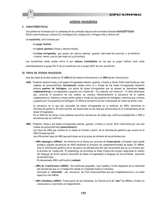 172
ACIDOS NUCLEICOS
I. CARACTERÍSTICAS
Son polímeros formados por la condensación de unidades básicas estructurales llamados NUCLEÓTIDOS.
Están constituidos por carbono (C), hidrógeno (H), oxígeno (O), nitrógeno (N) y fósforo (P).
Un nucleótido, está formado por:
- Un grupo fosfato.
- Un azúcar pentosa (ribosa o desoxirribosa)
- Una base nitrogenada, que puede ser púrica: adenina, guanina (derivada de la purina) o pirimidínica
citosina, timina, uracilo (derivada de la pirimidina).
Los nucleótidos están unidos entre sí por enlaces fosfodiéster en los que un grupo fosfato está unido
simultáneamente al grupo OH 5’ de un nucleótido con el grupo OH3’ de otro nucleótido.
II. TIPOS DE ÁCIDOS NUCLEICOS
Hay dos tipos de ácidos nucleicos: El ADN (ácido desoxirribonucleico) y el ARN (ácido ribonucleico).
ADN. Presenta desoxirribosa y las bases nitrogenadas adenina, guanina, citosina y timina. Está constituido por dos
cadenas de polinucleótidos (bicatenario) unidas entre sí a través de las bases nitrogenadas mediante
enlaces puentes de hidrógeno. Los pares de bases nitrogenadas que se oponen se denominan bases
complementarias y corresponden a guanina con citosina (G – C) y adenina con timina (A – T). Esto determina
que, conocida la secuencia de una cadena, se conozca inmediatamente la secuencia de la cadena
complementaria. Adenina y timina están unidas a través de dos puentes de hidrógeno, mientras que, citosina
y guanina por tres puentes de hidrógeno. El ADN se encuentra en los cromosomas de todos los seres vivos.
La secuencia en la que son colocadas las bases nitrogenadas en la molécula de ADN, determina la
información genética. En este sentido, las mutaciones no son más que alteraciones en el ordenamiento de las
bases nitrogenadas.
En el ADN de los seres vivos podemos encontrar secuencias de bases que codifican polipéptidos o ARN y
secuencias que no codifican.
ARN. Presenta ribosa y las bases nitrogenadas adenina, guanina, citosina y uracilo. Está constituido por una sola
cadena de polinucleótidos (monocatenario).
Los tipos de ARN que existen en la célula se forman a partir de la información genética que existe en el
ADN (transcripción).
Los diferentes tipos de ARN que participan en el proceso de síntesis de las proteínas son:
- ARN mensajero (ARNm): Se sintetiza en el núcleo por proceso de transcripción, utilizando como molde
biológico algunas secuencias de ADN mediante el principio de complementariedad de bases. El ARNm,
lleva la información genética de la secuencia de aminoácidos del tipo de proteína que se va a formar por
el proceso de traducción. El ensamblaje de proteínas se llama traducción porque comprende el cambio
del lenguaje de ácido nucleico (sucesión de bases nitrogenadas) al lenguaje de las proteínas (sucesión
de aminoácidos).
Es denominado ARN codificante (codones).
- ARN de transferencia (ARNt): Son moléculas pequeñas, cuyo tamaño y forma dependen de la identidad
del aminoácido que va a transportar desde el citoplasma hasta el ribosoma.
Contienen al “anticodón”, una secuencia de tres ribonucleótidos que son complementarios a un codón
específico del ARNm.
- ARN ribosómico (ARNr): Forma parte de los ribosomas. Su función es la de “leer” los ARNm y formar en
consecuencia, la proteína correspondiente.
 