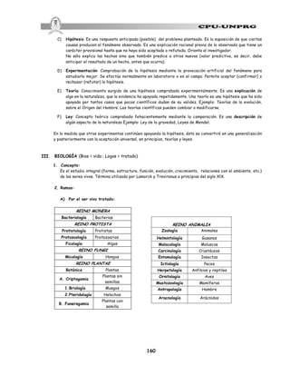 160
C) Hipótesis: Es una respuesta anticipada (posible) del problema planteado. Es la suposición de que ciertas
causas producen el fenómeno observado. Es una explicación racional previa de lo observado que tiene un
carácter provisional hasta que no haya sido aceptada o refutada. Orienta al investigador.
No sólo explica los hechos sino que también predice a otros nuevos (valor predictivo, es decir, debe
anticipar el resultado de un hecho, antes que ocurra).
D) Experimentación: Comprobación de la hipótesis mediante la provocación artificial del fenómeno para
estudiarlo mejor. Se efectúa normalmente en laboratorio o en el campo. Permite aceptar (confirmar) o
rechazar (refutar) la hipótesis.
E) Teoría: Conocimiento surgido de una hipótesis comprobada experimentalmente. Es una explicación de
algo en la naturaleza, que la evidencia ha apoyado repetidamente. Una teoría es una hipótesis que ha sido
apoyada por tantos casos que pocos científicos dudan de su validez. Ejemplo: Teorías de la evolución,
sobre el Origen del Hombre. Las teorías científicas pueden cambiar o modificarse.
F) Ley: Concepto teórico comprobado fehacientemente mediante la comparación. Es una descripción de
algún aspecto de la naturaleza Ejemplo: Ley de la gravedad, Leyes de Mendel.
En la medida que otros experimentos continúen apoyando la hipótesis, ésta se convertirá en una generalización
y posteriormente con la aceptación universal, en principios, teorías y leyes.
III. BIOLOGÍA (Bios = vida ; Logos = tratado)
1. Concepto:
Es el estudio integral (forma, estructura, función, evolución, crecimiento, relaciones con el ambiente, etc.)
de los seres vivos. Término utilizado por Lamarck y Treviranus a principios del siglo XlX.
2. Ramas:
A) Por el ser vivo tratado:
REINO MONERA
Bacteriología Bacterias
REINO PROTISTA
Protistología Protistas
Protozoología Protozoarios
Ficología Algas
REINO FUNGI
Micología Hongos
REINO PLANTAE
Botánica Plantas
A. Criptogamia
Plantas sin
semillas
1.Briología Musgos
2.Pteridología Helechos
B. Fanerogamia
Plantas con
semilla
REINO ANIMALIA
Zoología Animales
Helmintología Gusanos
Malacología Moluscos
Carcinología Crustáceos
Entomología Insectos
Ictiología Peces
Herpetología Anfibios y reptiles
Ornitología Aves
Mastozoología Mamíferos
Antropología Hombre
Aracnología Arácnidos
 