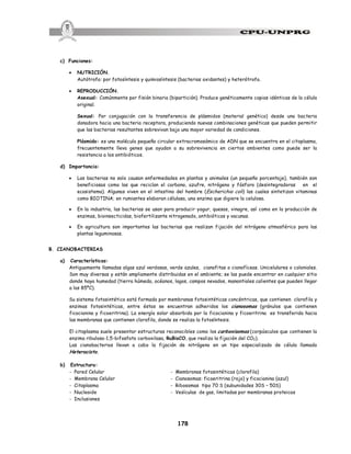 178
c) Funciones:
· NUTRICIÓN.
Autótrofa: por fotosíntesis y quimiosíntesis (bacterias oxidantes) y heterótrofa.
· REPRODUCCIÓN.
Asexual: Comúnmente por fisión binaria (bipartición). Produce genéticamente copias idénticas de la célula
original.
Sexual: Por conjugación con la transferencia de plásmidos (material genético) desde una bacteria
donadora hacia una bacteria receptora, produciendo nuevas combinaciones genéticas que pueden permitir
que las bacterias resultantes sobrevivan bajo una mayor variedad de condiciones.
Plásmido: es una molécula pequeña circular extracromosómico de ADN que se encuentra en el citoplasma,
frecuentemente lleva genes que ayudan a su sobrevivencia en ciertos ambientes como puede ser la
resistencia a los antibióticos.
d) Importancia:
· Las bacterias no solo causan enfermedades en plantas y animales (un pequeño porcentaje), también son
beneficiosas como las que reciclan el carbono, azufre, nitrógeno y fósforo (desintegradoras en el
ecosistema). Algunas viven en el intestino del hombre (Escherichia coli) las cuales sintetizan vitaminas
como BIOTINA; en rumiantes elaboran célulasa, una enzima que digiere la celulosa.
· En la industria, las bacterias se usan para producir yogur, quesos, vinagre, así como en la producción de
enzimas, bioinsecticidas, biofertilizante nitrogenado, antibióticos y vacunas.
· En agricultura son importantes las bacterias que realizan fijación del nitrógeno atmosférico para las
plantas leguminosas.
B. CIANOBACTERIAS
a) Características:
Antiguamente llamadas algas azul verdosas, verde azules, cianofitas o cianofíceas. Unicelulares o coloniales.
Son muy diversas y están ampliamente distribuidas en el ambiente; se las puede encontrar en cualquier sitio
donde haya humedad (tierra húmeda, océanos, lagos, campos nevados, manantiales calientes que pueden llegar
a los 85ºC).
Su sistema fotosintético está formado por membranas fotosintéticas concéntricas, que contienen clorofila y
enzimas fotosintéticas, entre éstas se encuentran adheridos los cianosomas (gránulos que contienen
ficocianina y ficoeritrina). La energía solar absorbida por la ficocianina y ficoeritrina es transferida hacia
las membranas que contienen clorofila, donde se realiza la fotosíntesis.
El citoplasma suele presentar estructuras reconocibles como los carboxisomas (corpúsculos que contienen la
enzima ribulosa-1,5-bifosfato carboxilasa, RuBisCO, que realiza la fijación del CO2).
Las cianobacterias llevan a cabo la fijación de nitrógeno en un tipo especializado de célula llamado
Heterocisto.
b) Estructura:
- Pared Celular - Membranas fotosintéticas (clorofila)
- Membrana Celular - Cianosomas: ficoeritrina (rojo) y ficocianina (azul)
- Citoplasma - Ribosomas tipo 70 S (subunidades 30S – 50S)
- Nucleoide - Vesículas de gas, limitadas por membranas proteicas
- Inclusiones
 