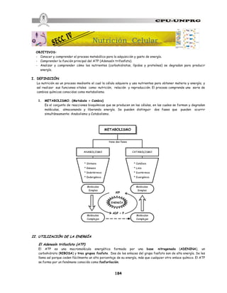 184
OBJETIVOS:
- Conocer y comprender el proceso metabólico para la adquisición y gasto de energía.
- Comprender la función principal del ATP (Adenosín trifosfato).
- Analizar y comprender cómo los nutrientes (carbohidratos, lípidos y proteínas) se degradan para producir
energía.
I. DEFINICIÓN
La nutrición es un proceso mediante el cual la célula adquiere y usa nutrientes para obtener materia y energía; y
así realizar sus funciones vitales como: nutrición, relación y reproducción. El proceso comprende una serie de
cambios químicos conocidos como metabolismo.
1. METABOLISMO. (Metabole = Cambio)
Es el conjunto de reacciones bioquímicas que se producen en las células, en las cuales se forman y degradan
moléculas, almacenando y liberando energía. Se pueden distinguir dos fases que pueden ocurrir
simultáneamente: Anabolismo y Catabolismo.
II. UTILIZACIÓN DE LA ENERGÍA
El Adenosín trifosfato (ATP).
El ATP es una macromolécula energética formada por una base nitrogenada (ADENINA), un
carbohidrato (RIBOSA) y tres grupos fosfato. Dos de los enlaces del grupo fosfato son de alta energía. Se les
llama así porque ceden fácilmente un alto porcentaje de su energía, más que cualquier otro enlace químico. El ATP
se forma por un fenómeno conocido como fosforilación.
Nutrición Celular
 