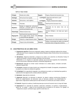 161
B) Por el tema tratado
IV. CARACTERISTICAS DE LOS SERES VIVOS
1. Organización específica: Estructura organizada compleja, basada en moléculas orgánicas (de carbono).
Todos los seres vivos se componen de unidades básicas llamadas células. Existen seres vivos unicelulares y
pluricelulares.
2. Metabolismo: Adquieren materiales y energía de su medio y los convierten en diferentes formas. El
objetivo es obtener y utilizar la energía contenida en los nutrientes.
Metabolismo es el conjunto de reacciones químicas que ocurren en el organismo. En el metabolismo
ocurren dos procesos: anabolismo (síntesis) y catabolismo (degradación).
3. Reproducción: Capacidad de formar nuevos individuos de la misma especie, utilizando una huella
molecular llamada ADN.
4. Crecimiento: Aumento en la masa viviente y por consiguiente de tamaño. Corresponde principalmente a
un aumento en el número de células del organismo.
5. Irritabilidad: Es la capacidad de responder a los estímulos de su medio. La irritabilidad hace posible la
conservación de las especies ante un medio ambiente cambiante.
6. Movimiento: Capacidad de orientación.
7. Adaptación: Capacidad de adecuarse al ambiente, de adquirir cambios en estructura, fisiología o
hábitos de comportamiento, de evolucionar como un todo, para aumentar sus probabilidades de
supervivencia. Capacidad de cambios para ser más eficiente en la interacción con el medio o entorno.
8. Evolución: Conjunto de cambios y transformaciones que ocurren en los seres vivos a lo largo del tiempo.
9. Homeostasis: Es la capacidad de mantener condiciones constantes, en equilibrio o niveles óptimos
dentro de su cuerpo, a pesar de las variaciones que se producen en su entorno. Por ejemplo, de
temperatura corporal, cantidad de agua, equilibrio ácido-base, etc.
Citología Estudio de la célula Biogenia Origen y Evolución de los seres vivos.
Histología Estructura de los tejidos. a) Ontogenia: Desarrollo embrionario y post
embrionario.
b) Filogenia: Origen y Evolución de la especie.
Anatomía Estructura a nivel orgánico.
Fisiología Funciones.
Biotaxia
(Taxonomía)
Clasificación de los seres vivos.
Bioquímica
Estudia la composición, estructura
molecular y procesos químicos que
ocurren en los seres vivos.
Ecología
Relaciones de los seres vivos con su
Ambiente.
Paleontología Fósiles de seres vivos. Genética
Herencia Biológica y las leyes que rigen a
ésta.
Biogeografía
Distribución de los seres vivos en la
Tierra según latitud, altitud, clima
y características regionales.
Etnología Razas Humanas.
Etología Conducta y comportamiento animal. Eugenesia Mejoramiento de la dotación génica humana.
Etiología Origen de las enfermedades Evolución
Origen y los procesos de cambio ocurridos en
los seres vivos a lo largo de su historia.
 