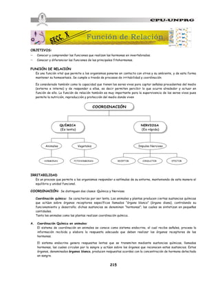 215
OBJETIVOS:
- Conocer y comprender las funciones que realizan las hormonas en invertebrados.
- Conocer y diferenciar las funciones de las principales fitohormonas.
FUNCIÓN DE RELACIÓN
Es una función vital que permite a los organismos ponerse en contacto con otros y su ambiente, y de esta forma
mantener su homeostasis. Se cumple a través de procesos de irritabilidad y coordinación.
Es considerada también como la capacidad que tienen los seres vivos para captar señales procedentes del medio
(externo e interno) y de responder a ellas, es decir permiten percibir lo que ocurre alrededor y actuar en
función de ello. La función de relación también es muy importante para la supervivencia de los seres vivos pues
permite la nutrición, reproducción y protección del medio donde viven
QUÍMICA
(Es lenta)
NERVIOSA
(Es rápida)
Animales Vegetales Impulso Nervioso
CONDUCTOR
FITOHORMONAS
HORMONAS RECEPTOR EFECTOR
COORDINACIÓN
IRRITABILIDAD
Es un proceso que permite a los organismos responder a estímulos de su entorno, manteniendo de esta manera el
equilibrio y unidad funcional.
COORDINACIÓN: Se distinguen dos clases: Química y Nerviosa
Coordinación química: Se caracteriza por ser lenta. Los animales y plantas producen ciertas sustancias químicas
que actúan sobre órganos receptores específicos llamados “órgano blanco” (órgano diana), controlando su
funcionamiento y desarrollo; dichas sustancias se denominan “hormonas”; las cuales se sintetizan en pequeñas
cantidades.
Tanto los animales como las plantas realizan coordinación química.
A. Coordinación Química en animales:
El sistema de coordinación en animales se conoce como sistema endocrino, el cual recibe señales, procesa la
información recibida y elabora la respuesta adecuada que deben realizar los órganos receptores de las
hormonas.
El sistema endocrino genera respuestas lentas que se transmiten mediante sustancias químicas, llamadas
hormonas, las cuales circulan por la sangre y actúan sobre los órganos que reconocen estas sustancias. Estos
órganos, denominados órganos blanco, producen respuestas acordes con la concentración de hormona detectada
en sangre.
Función de Relación
 