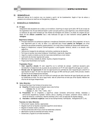 165
II. BIOMOLÉCULAS
Moléculas básicas de la materia viva; se originan a partir de los bioelementos. Según el tipo de enlace y
presencia de carbono se clasifican en Inorgánicas y Orgánicas.
1. BIOMOLÉCULAS INORGÁNICAS:
A) El Agua:
Componente más abundante de la célula y en la biósfera. Constituye la mayor parte (60 a 90 %) de la masa de
los organismos vivos. Es una molécula bipolar o polar (con polo positivo y polo negativo) y una cohesión elevada.
La molécula de agua está formada por dos átomos de hidrógeno (H) unidos a un átomo de oxígeno (O) por
medio de dos enlaces covalentes. Dos o más moléculas de agua se unen mediante enlaces puente de
hidrógeno.
Importancia biológica:
§ Principal disolvente de sustancias orgánicas e inorgánicas (disolvente universal). Esta propiedad, tal vez la
más importante para la vida, se debe a su capacidad para formar puentes de hidrógeno con otras
sustancias que pueden presentar grupos polares o con carga iónica formando así disoluciones moleculares.
§ Regula la temperatura corporal (termorregulador o amortiguador térmico), debido a su elevado calor
específico.
§ Vehículo de transporte de moléculas: nutrientes y sustancias de desecho.
§ Participa en muchas reacciones biológicas: fotosíntesis, respiración, digestión.
§ Soporte o medio en donde ocurren las reacciones metabólicas a nivel celular.
§ Lubricante de diversas regiones del cuerpo.
§ Mantiene la forma y tamaño de células, tejidos y órganos (turgencia).
§ Proporciona flexibilidad a los tejidos.
Propiedades físicas:
§ Calor específico elevado. El calor específico es la cantidad de energía (calórica) necesaria para
incrementar la temperatura de un gramo de una sustancia en 1°C. El calor específico del agua es 1 caloría.
§ Elevado calor de vaporización. El calor de vaporización es la cantidad de calor requerido para convertir el
agua líquida en vapor. El calor de vaporización del agua es 540 calorías por gramo. Este proceso, modera
los efectos de las temperaturas elevadas.
§ Elevado calor de fusión. El calor de fusión es la energía que debe liberarse del agua líquida para que esta
se transforme en hielo. Por eso el agua tarda más en convertirse en hielo que otros líquidos. Modera los
efectos de las bajas temperaturas.
B) Sales Minerales:
Se encuentran bajo tres formas en los seres vivos:
a) Disueltas: En medio acuoso formando iones o electrolitos:
- Cationes: Na+
, K+
, Ca+2
, Mg+2
- Aniones: Cl-
, SO4
-2
, PO4
-3
, HCO3
-
, CO3
-2
b) Precipitadas: En el citoplasma y superficie celular formando estructuras sólidas, insolubles y
estructuras esqueléticas. Ejemplo: fosfato cálcico: Ca3(PO4)2 en huesos; carbonato cálcico: CaCO3 en
valvas de moluscos, crustáceos y dentina (dientes); sílice: SiO2 en espículas de algunas esponja
c) Asociadas a sustancias orgánicas: Como en las fosfoproteínas, fosfolípidos, hemoglobina (Fe+2
), etc.
Funciones de Sales Minerales:
§ Estructural: huesos, dientes, caparazones.
§ Regulan el pH de los líquidos corporales (equilibrio ácido básico)
§ Regulan el volumen celular y ósmosis.
§ Forman potenciales eléctricos a nivel de membranas celulares.
§ Mantienen el grado de salinidad del medio interno.
§ Estabilizan y regulan la actividad enzimática.
 